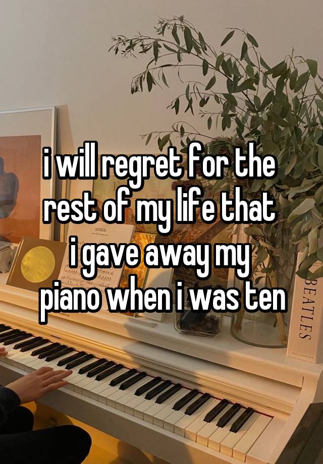 i will regret for the 
rest of my life that 
i gave away my 
piano when i was ten