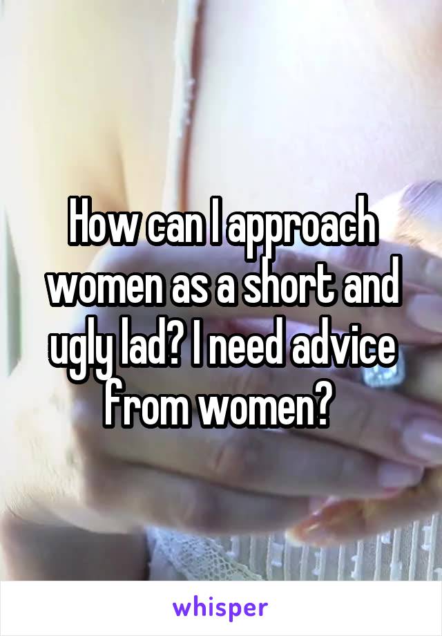 How can I approach women as a short and ugly lad? I need advice from women? 