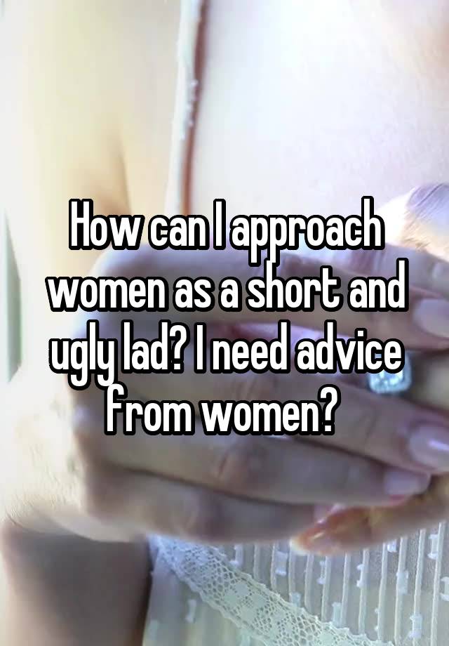 How can I approach women as a short and ugly lad? I need advice from women? 