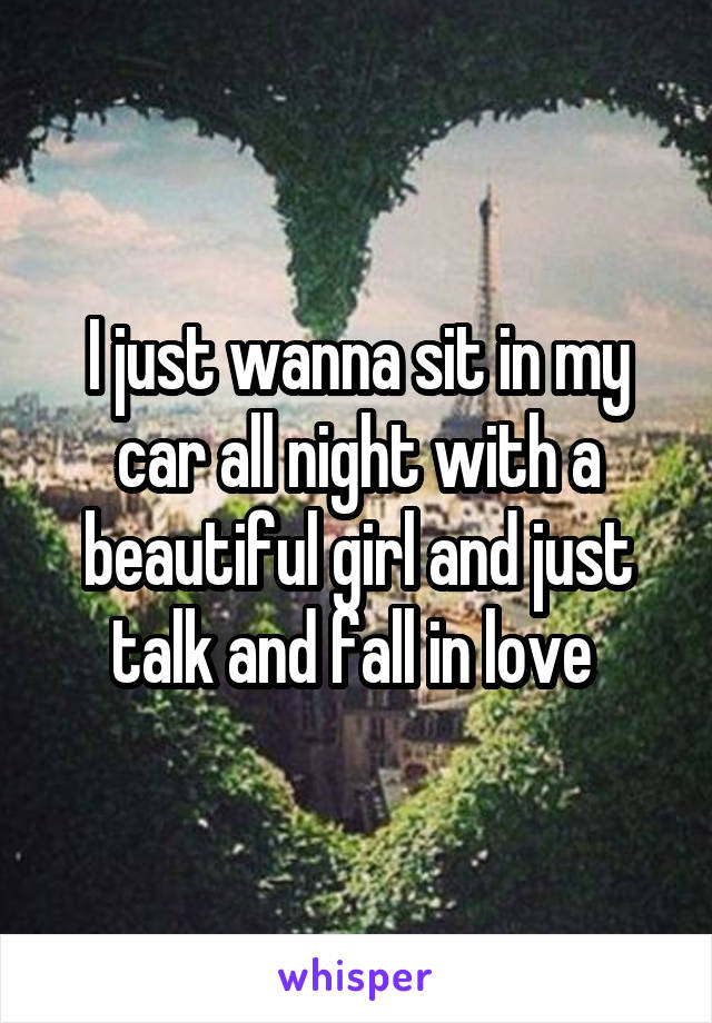 I just wanna sit in my car all night with a beautiful girl and just talk and fall in love 