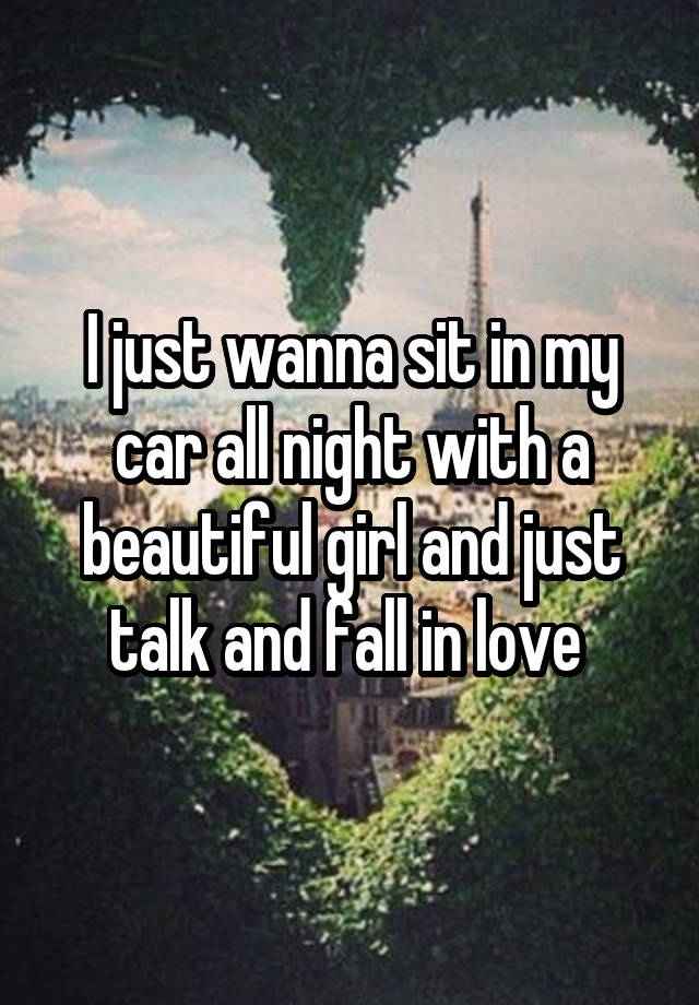 I just wanna sit in my car all night with a beautiful girl and just talk and fall in love 