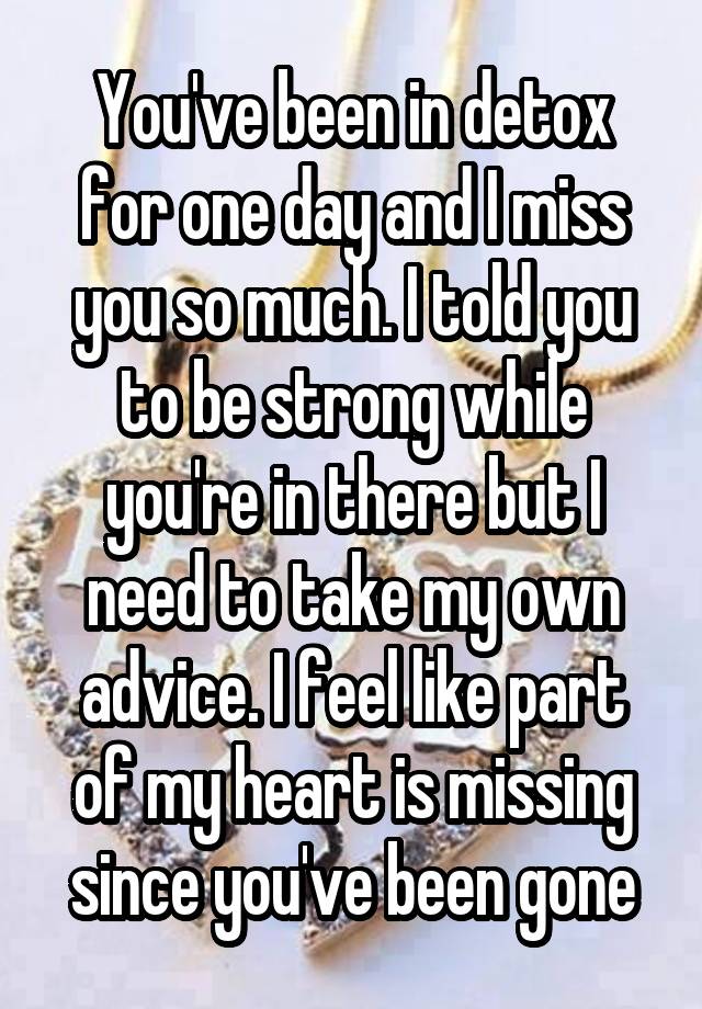 You've been in detox for one day and I miss you so much. I told you to be strong while you're in there but I need to take my own advice. I feel like part of my heart is missing since you've been gone