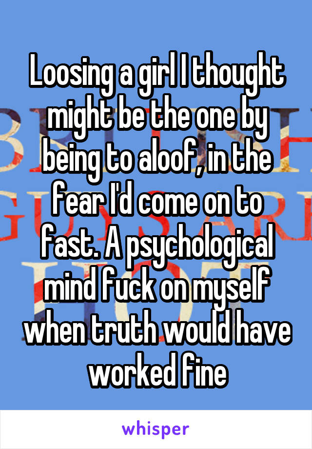 Loosing a girl I thought might be the one by being to aloof, in the fear I'd come on to fast. A psychological mind fuck on myself when truth would have worked fine