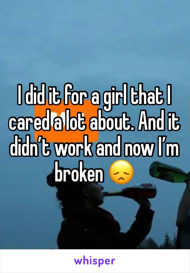 I did it for a girl that I cared a lot about. And it didn’t work and now I’m broken 😞 