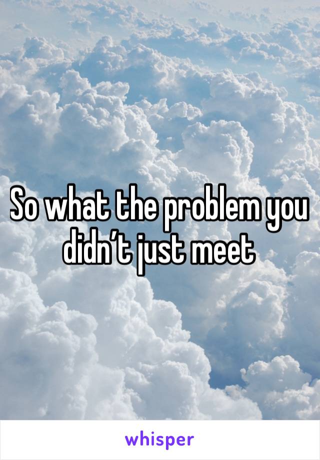 So what the problem you didn’t just meet 