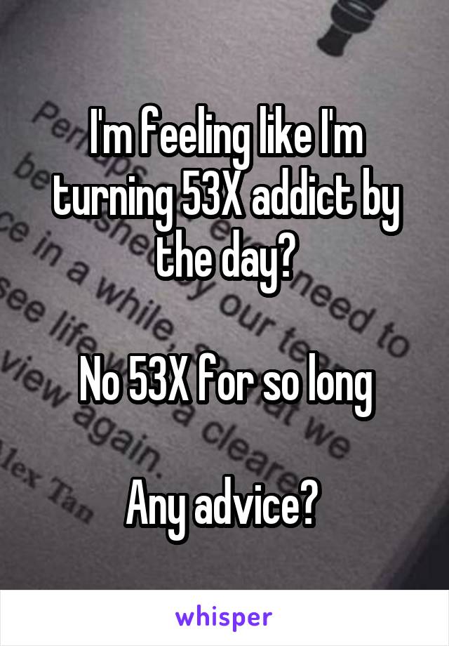 I'm feeling like I'm turning 53X addict by the day?

No 53X for so long

Any advice? 