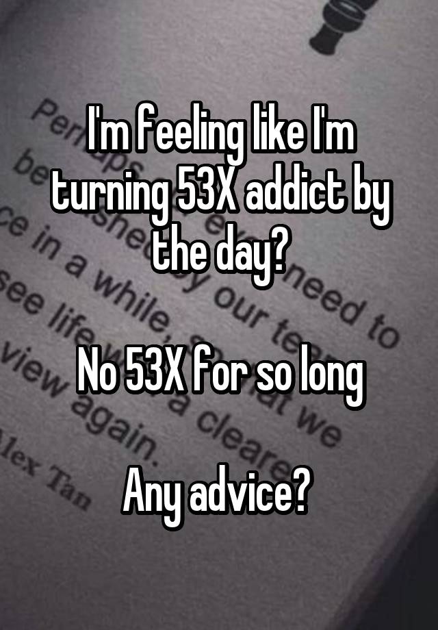 I'm feeling like I'm turning 53X addict by the day?

No 53X for so long

Any advice? 