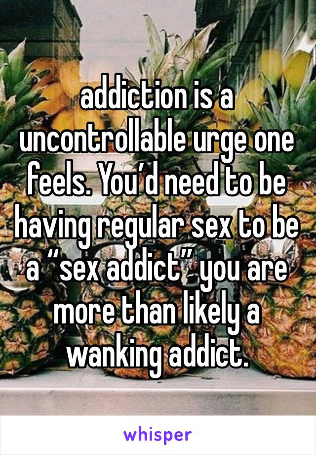 addiction is a uncontrollable urge one feels. You’d need to be having regular sex to be a “sex addict” you are more than likely a wanking addict.