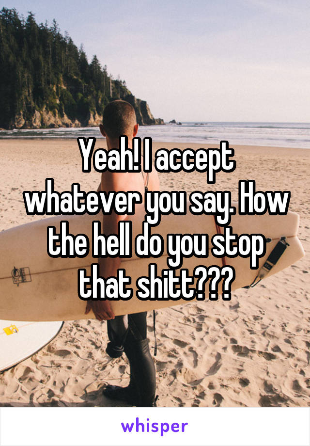 Yeah! I accept whatever you say. How the hell do you stop that shitt???