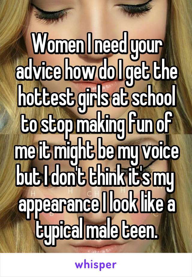 Women I need your advice how do I get the hottest girls at school to stop making fun of me it might be my voice but I don't think it's my  appearance I look like a typical male teen.