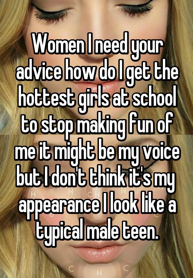 Women I need your advice how do I get the hottest girls at school to stop making fun of me it might be my voice but I don't think it's my  appearance I look like a typical male teen.