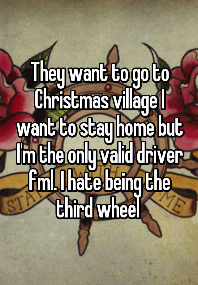 They want to go to Christmas village I want to stay home but I'm the only valid driver fml. I hate being the third wheel 