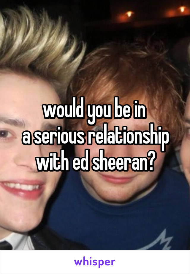 would you be in 
a serious relationship with ed sheeran?