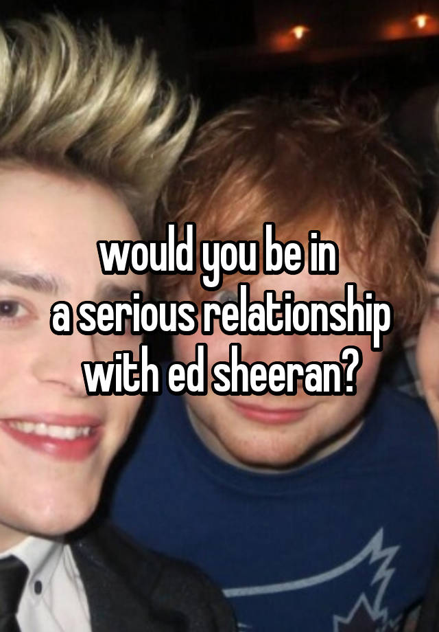 would you be in 
a serious relationship with ed sheeran?