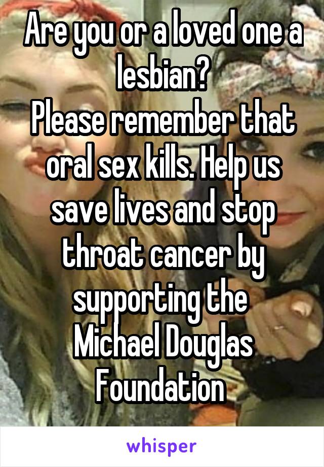 Are you or a loved one a lesbian?
Please remember that oral sex kills. Help us save lives and stop throat cancer by supporting the 
Michael Douglas Foundation 
