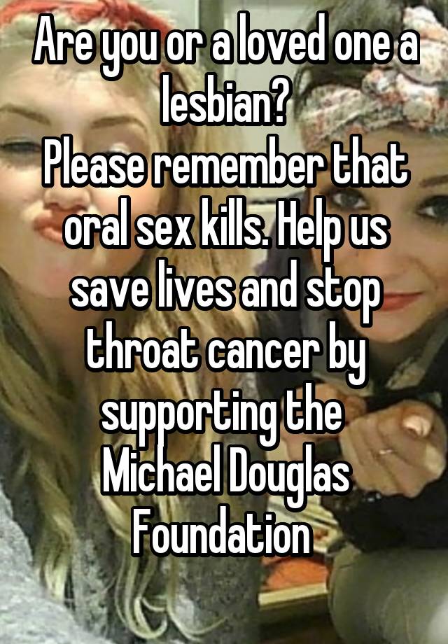 Are you or a loved one a lesbian?
Please remember that oral sex kills. Help us save lives and stop throat cancer by supporting the 
Michael Douglas Foundation 
