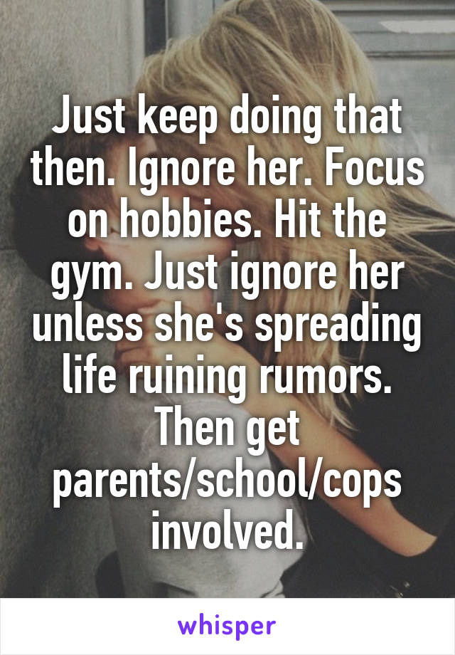 Just keep doing that then. Ignore her. Focus on hobbies. Hit the gym. Just ignore her unless she's spreading life ruining rumors. Then get parents/school/cops involved.