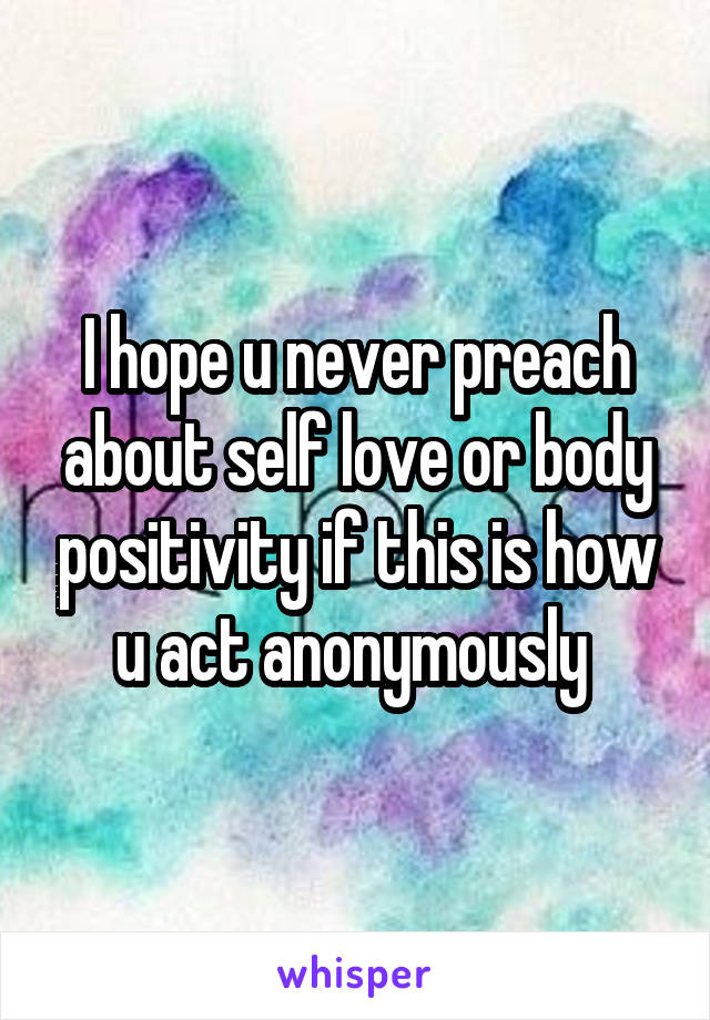 I hope u never preach about self love or body positivity if this is how u act anonymously 