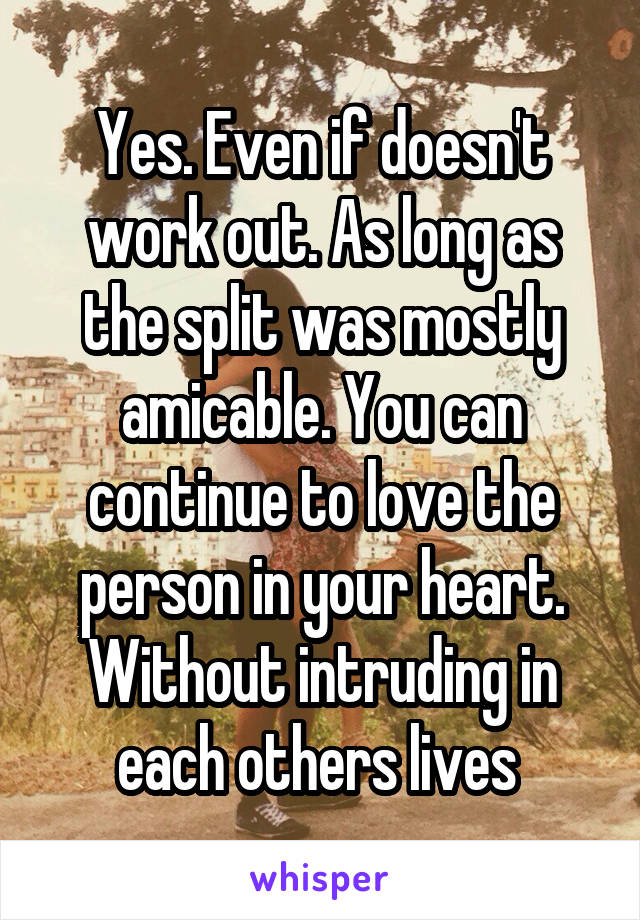 Yes. Even if doesn't work out. As long as the split was mostly amicable. You can continue to love the person in your heart. Without intruding in each others lives 