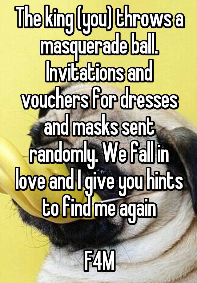 The king (you) throws a masquerade ball. Invitations and vouchers for dresses and masks sent randomly. We fall in love and I give you hints to find me again

F4M