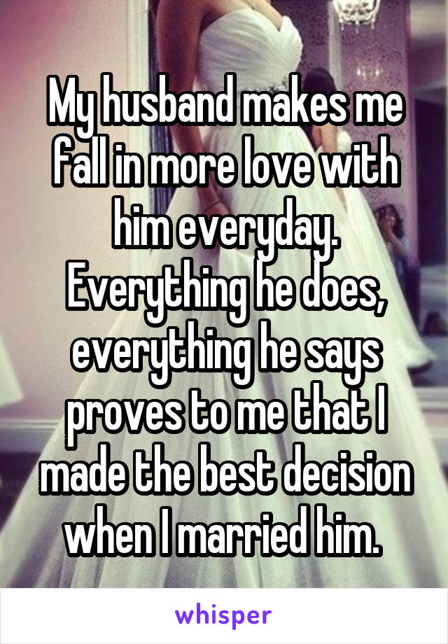 My husband makes me fall in more love with him everyday. Everything he does, everything he says proves to me that I made the best decision when I married him. 