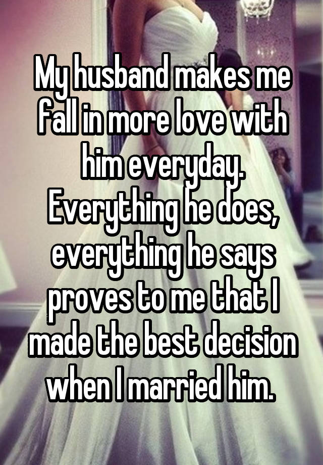 My husband makes me fall in more love with him everyday. Everything he does, everything he says proves to me that I made the best decision when I married him. 