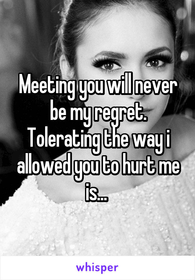 Meeting you will never be my regret. Tolerating the way i allowed you to hurt me is... 