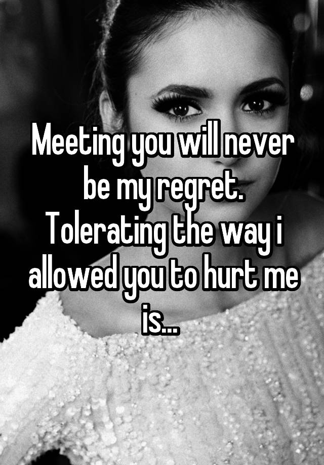 Meeting you will never be my regret. Tolerating the way i allowed you to hurt me is... 