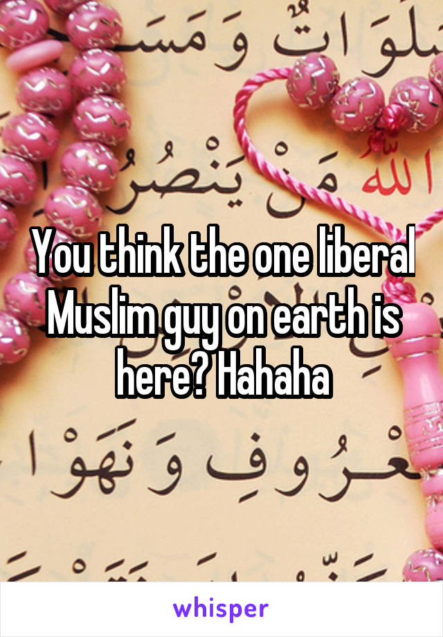 You think the one liberal Muslim guy on earth is here? Hahaha