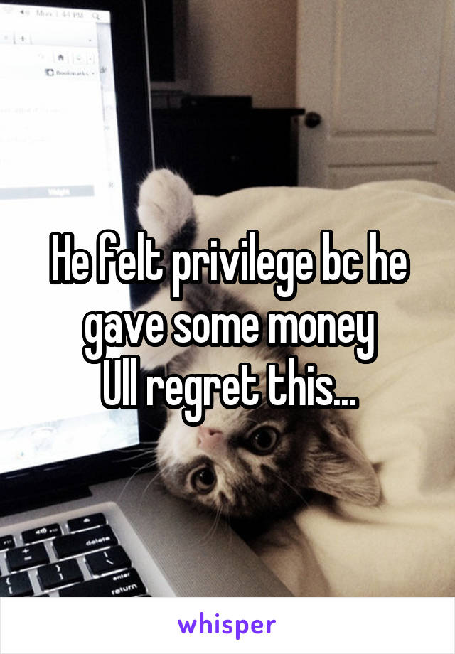 He felt privilege bc he gave some money
Ull regret this...