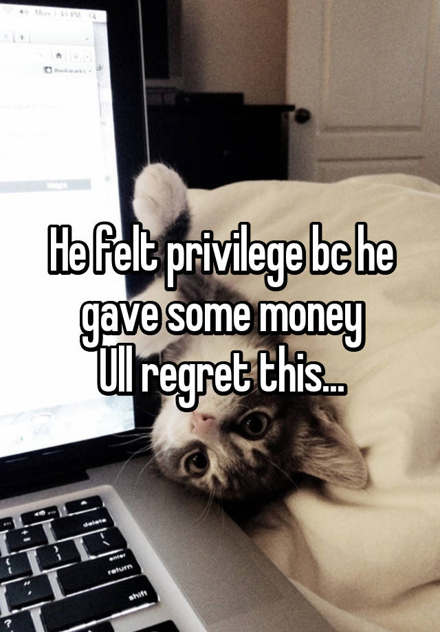 He felt privilege bc he gave some money
Ull regret this...