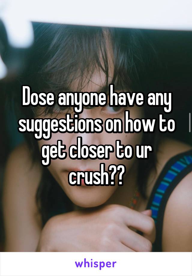 Dose anyone have any suggestions on how to get closer to ur crush??