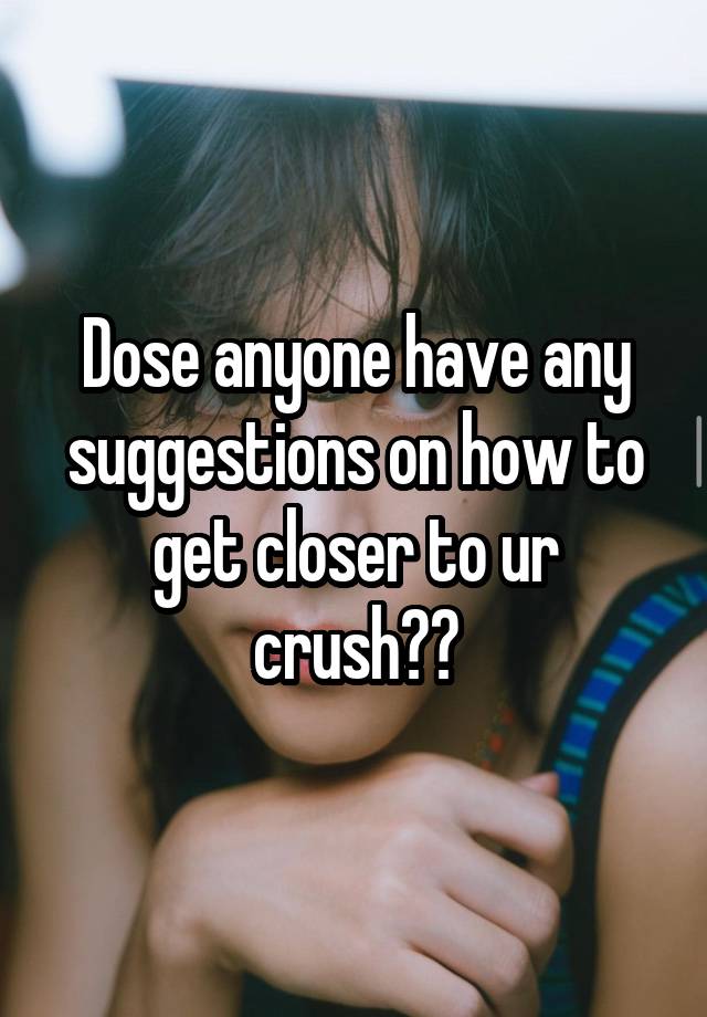 Dose anyone have any suggestions on how to get closer to ur crush??