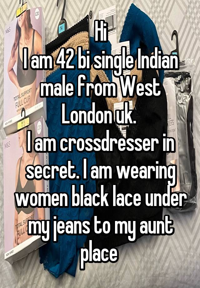 Hi
I am 42 bi single Indian male from West London uk. 
I am crossdresser in secret. I am wearing women black lace under my jeans to my aunt place 