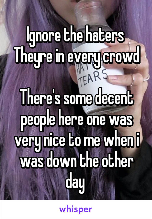 Ignore the haters 
Theyre in every crowd 
There's some decent people here one was very nice to me when i was down the other day 