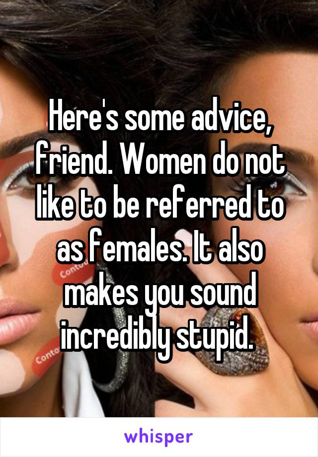 Here's some advice, friend. Women do not like to be referred to as females. It also makes you sound incredibly stupid. 