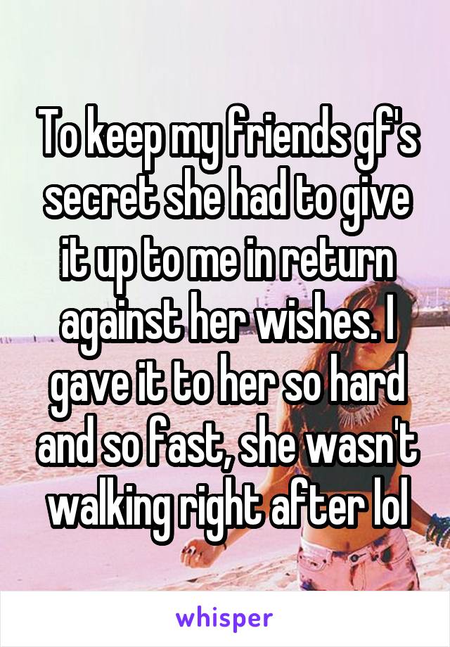 To keep my friends gf's secret she had to give it up to me in return against her wishes. I gave it to her so hard and so fast, she wasn't walking right after lol