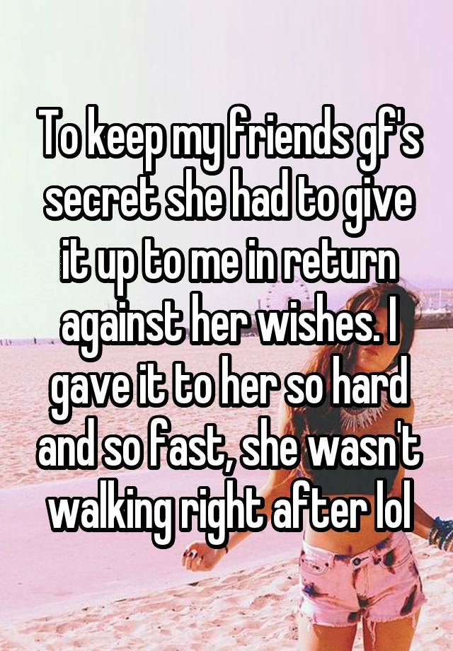 To keep my friends gf's secret she had to give it up to me in return against her wishes. I gave it to her so hard and so fast, she wasn't walking right after lol