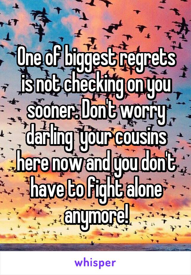 One of biggest regrets is not checking on you sooner. Don't worry darling  your cousins here now and you don't have to fight alone anymore!