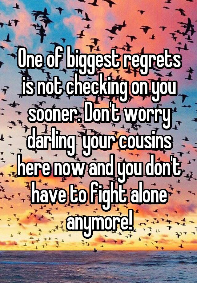 One of biggest regrets is not checking on you sooner. Don't worry darling  your cousins here now and you don't have to fight alone anymore!