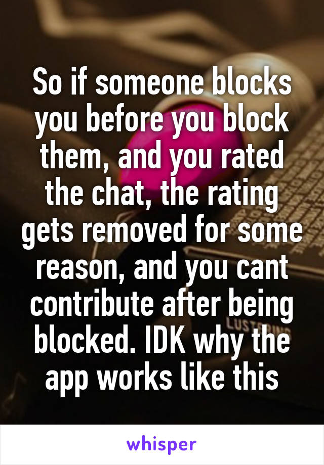 So if someone blocks you before you block them, and you rated the chat, the rating gets removed for some reason, and you cant contribute after being blocked. IDK why the app works like this