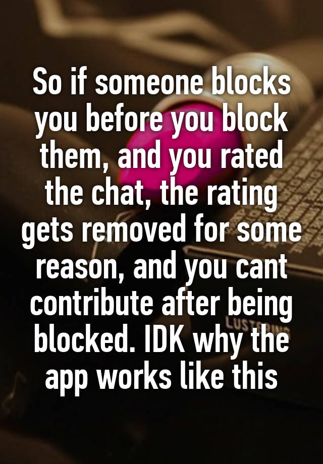 So if someone blocks you before you block them, and you rated the chat, the rating gets removed for some reason, and you cant contribute after being blocked. IDK why the app works like this