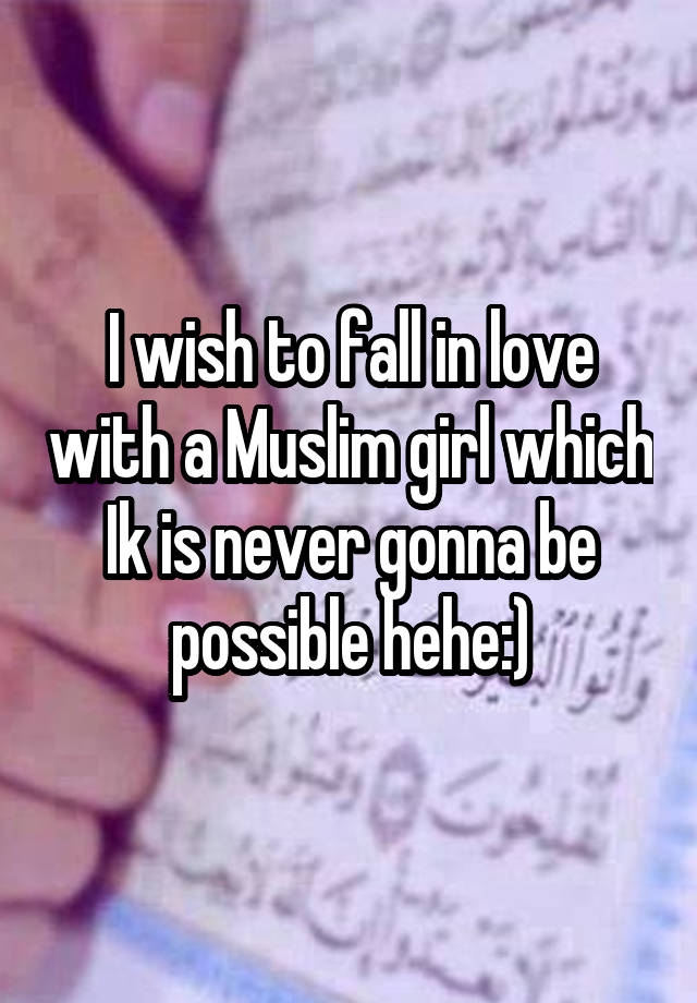 I wish to fall in love with a Muslim girl which Ik is never gonna be possible hehe:)