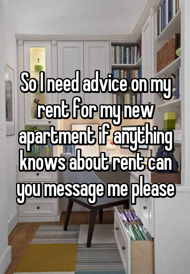 So I need advice on my rent for my new apartment if anything knows about rent can you message me please