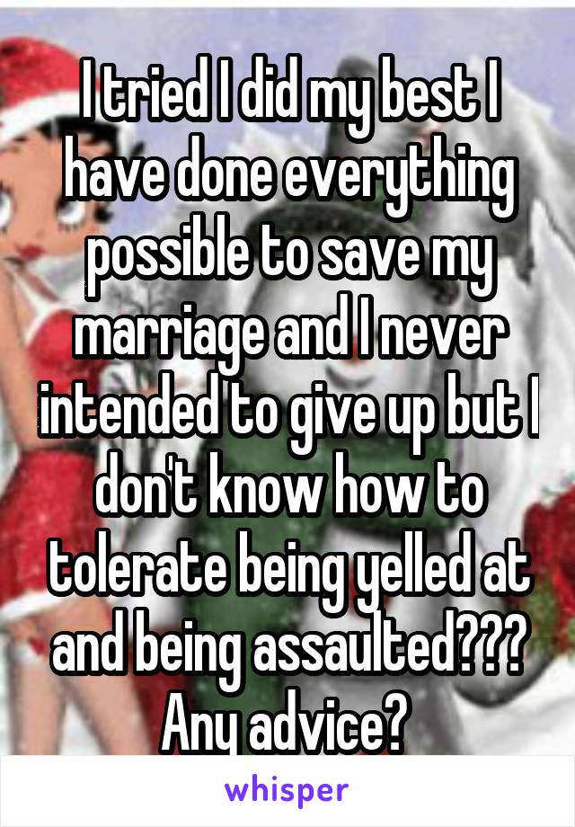 I tried I did my best I have done everything possible to save my marriage and I never intended to give up but I don't know how to tolerate being yelled at and being assaulted??? Any advice? 