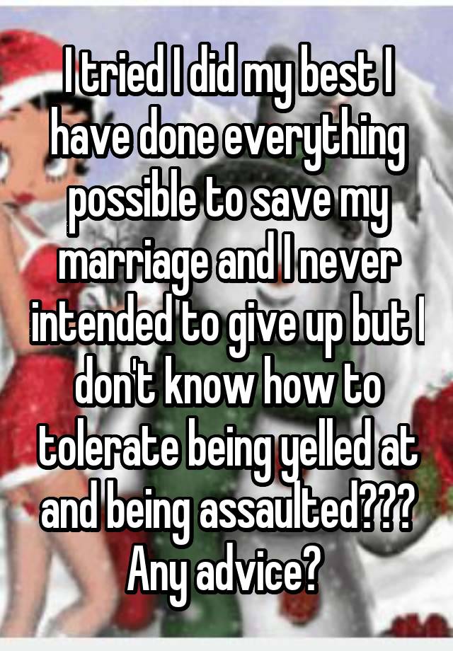 I tried I did my best I have done everything possible to save my marriage and I never intended to give up but I don't know how to tolerate being yelled at and being assaulted??? Any advice? 