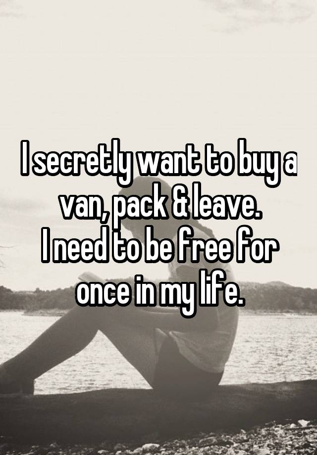 I secretly want to buy a van, pack & leave.
I need to be free for once in my life.