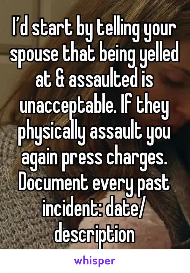 I’d start by telling your spouse that being yelled at & assaulted is unacceptable. If they physically assault you again press charges. Document every past incident: date/description 