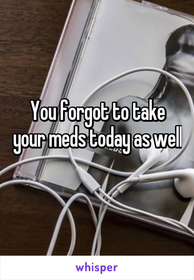 You forgot to take your meds today as well 