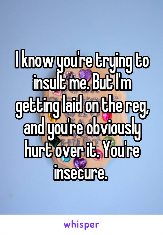 I know you're trying to insult me. But I'm getting laid on the reg, and you're obviously hurt over it. You're insecure. 